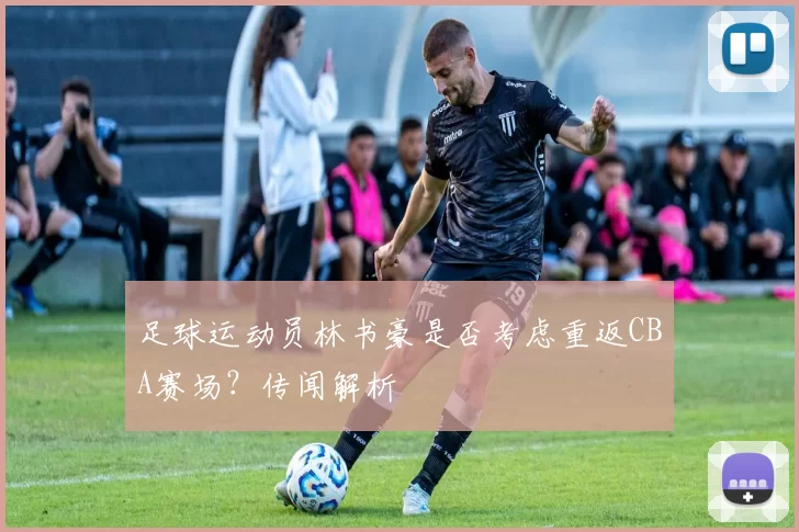 足球运动员林书豪是否考虑重返CBA赛场？传闻解析