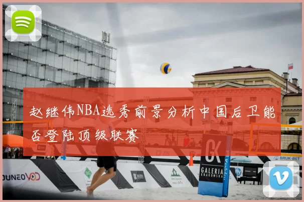 赵继伟NBA选秀前景分析中国后卫能否登陆顶级联赛