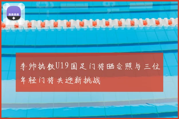 李帅执教U19国足门将晒合照与三位年轻门将共迎新挑战