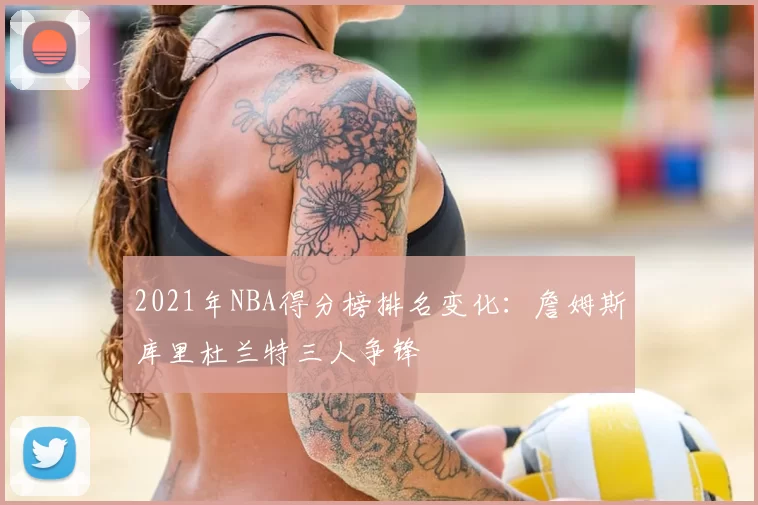 2021年NBA得分榜排名变化:詹姆斯库里杜兰特三人争锋