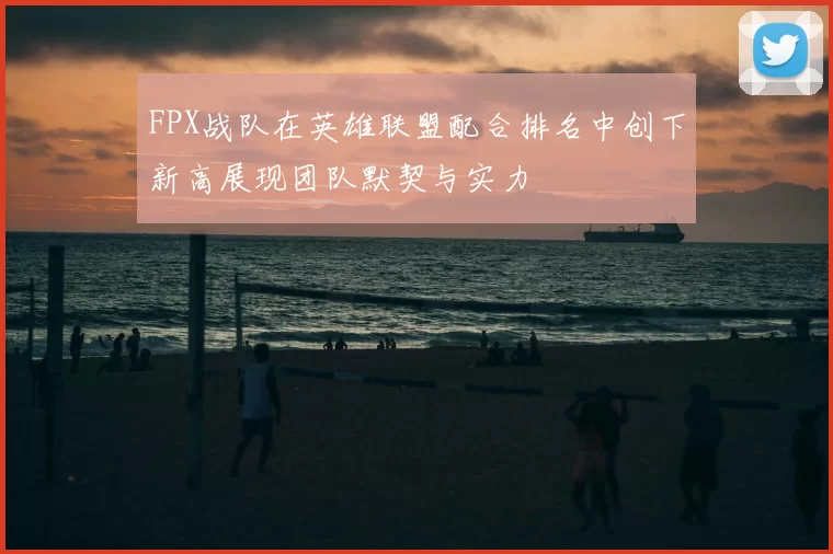 FPX战队在英雄联盟配合排名中创下新高展现团队默契与实力