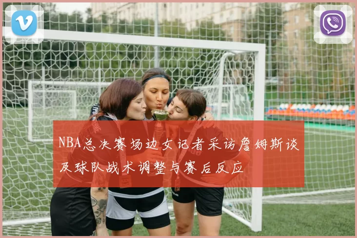 NBA总决赛场边女记者采访詹姆斯谈及球队战术调整与赛后反应