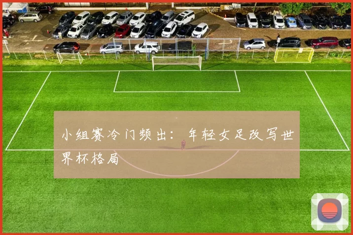小组赛冷门频出:年轻女足改写世界杯格局