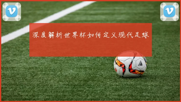 深度解析世界杯如何定义现代足球