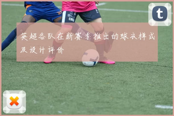 英超各队在新赛季推出的球衣样式及设计评价