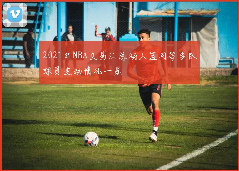 2021年NBA交易汇总湖人篮网等多队球员变动情况一览