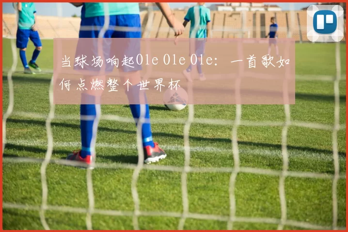 当球场响起Ole Ole Ole：一首歌如何点燃整个世界杯