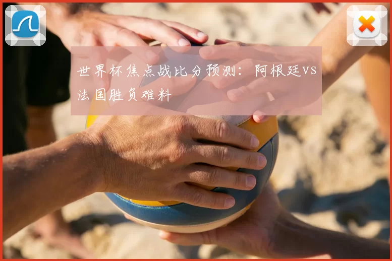 世界杯焦点战比分预测:阿根廷vs法国胜负难料