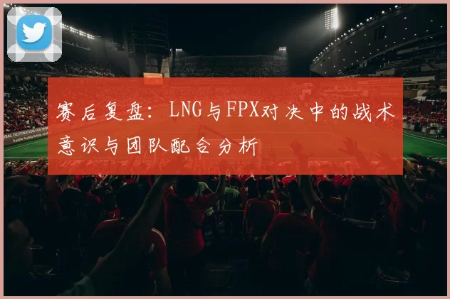 赛后复盘：LNG与FPX对决中的战术意识与团队配合分析