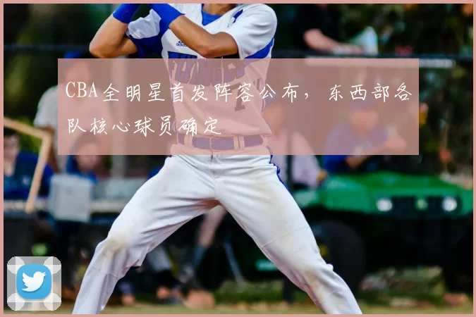 CBA全明星首发阵容公布，东西部各队核心球员确定