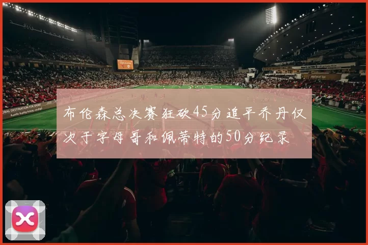 布伦森总决赛狂砍45分追平乔丹仅次于字母哥和佩蒂特的50分纪录