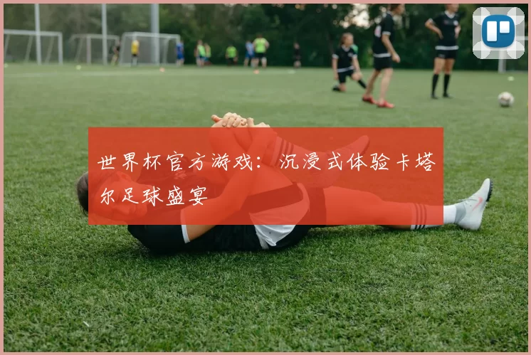 世界杯官方游戏:沉浸式体验卡塔尔足球盛宴