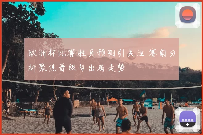 欧洲杯比赛胜负预测引关注 赛前分析聚焦晋级与出局走势