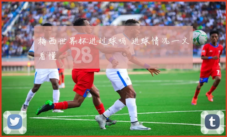 梅西世界杯进过球吗 进球情况一文看懂