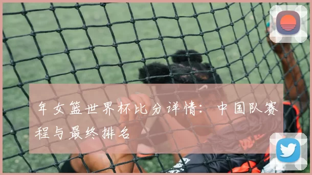 年女篮世界杯比分详情：中国队赛程与最终排名