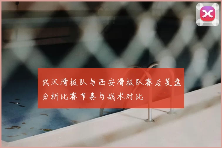 武汉滑板队与西安滑板队赛后复盘分析比赛节奏与战术对比