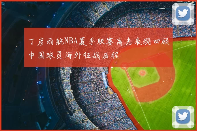 丁彦雨航NBA夏季联赛高光表现回顾中国球员海外征战历程
