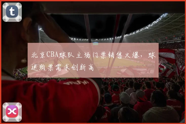 北京CBA球队主场门票销售火爆，球迷购票需求创新高