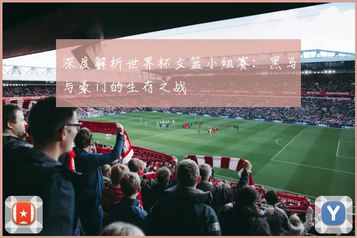 深度解析世界杯女篮小组赛:黑马与豪门的生存之战