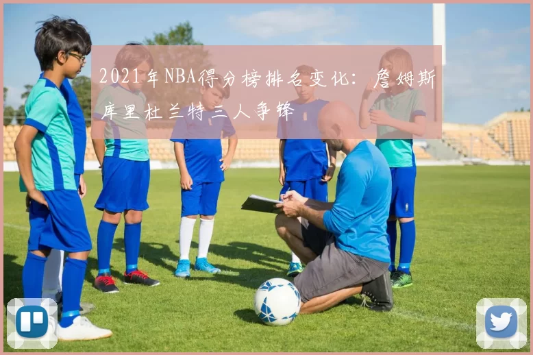 2021年NBA得分榜排名变化：詹姆斯库里杜兰特三人争锋
