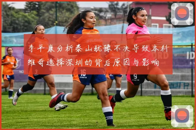 李平康分析泰山犹豫不决导致本科维奇选择深圳的背后原因与影响