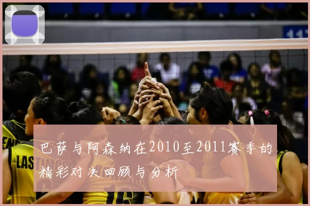 巴萨与阿森纳在2010至2011赛季的精彩对决回顾与分析
