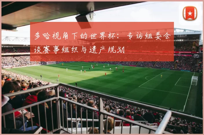多哈视角下的世界杯:专访组委会谈赛事组织与遗产规划
