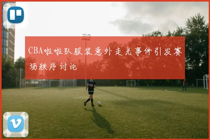 CBA啦啦队服装意外走光事件引发赛场秩序讨论
