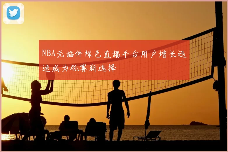 NBA无插件绿色直播平台用户增长迅速成为观赛新选择