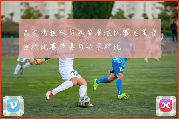 武汉滑板队与西安滑板队赛后复盘分析比赛节奏与战术对比