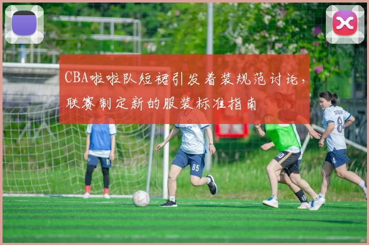 CBA啦啦队短裙引发着装规范讨论，联赛制定新的服装标准指南