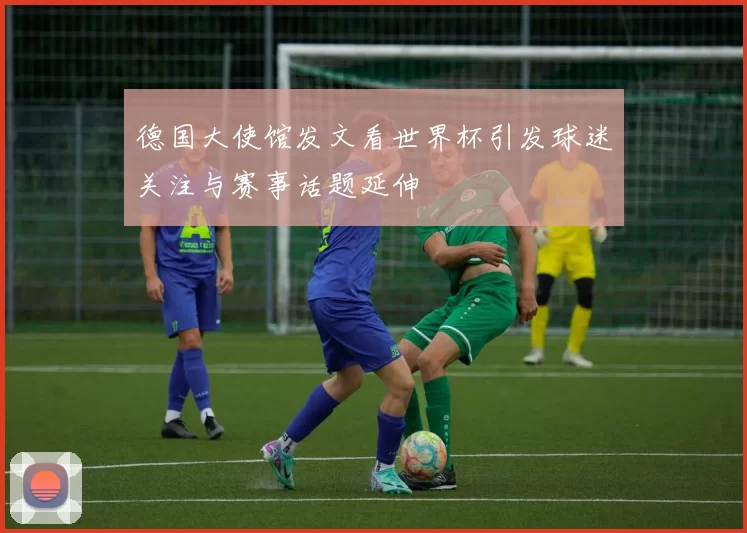 德国大使馆发文看世界杯引发球迷关注与赛事话题延伸