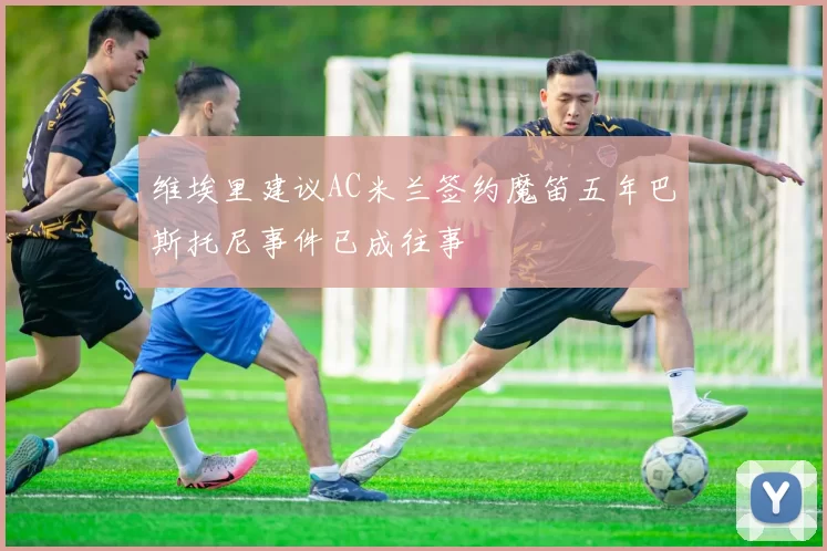 维埃里建议AC米兰签约魔笛五年巴斯托尼事件已成往事