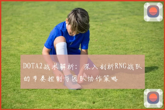 DOTA2战术解析：深入剖析RNG战队的节奏控制与团队协作策略