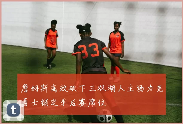 詹姆斯高效砍下三双湖人主场力克勇士锁定季后赛席位