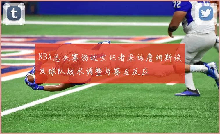 NBA总决赛场边女记者采访詹姆斯谈及球队战术调整与赛后反应