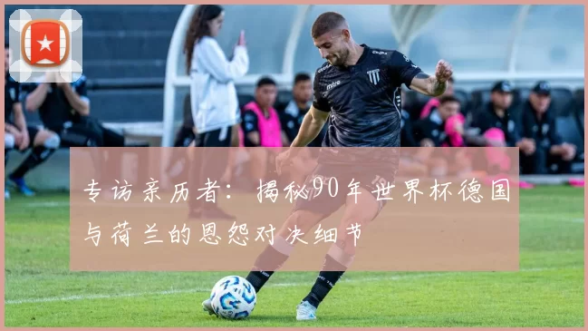 专访亲历者:揭秘90年世界杯德国与荷兰的恩怨对决细节