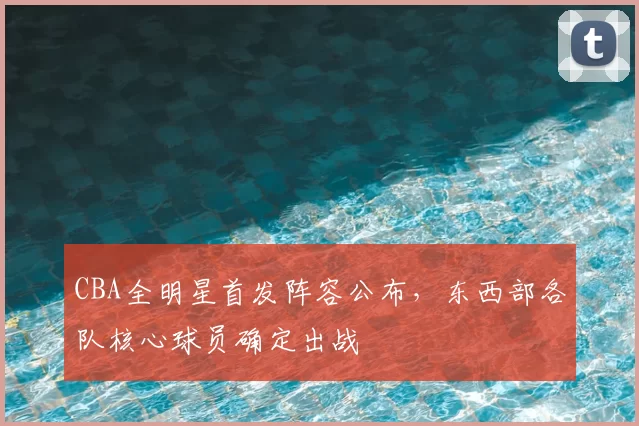 CBA全明星首发阵容公布，东西部各队核心球员确定出战