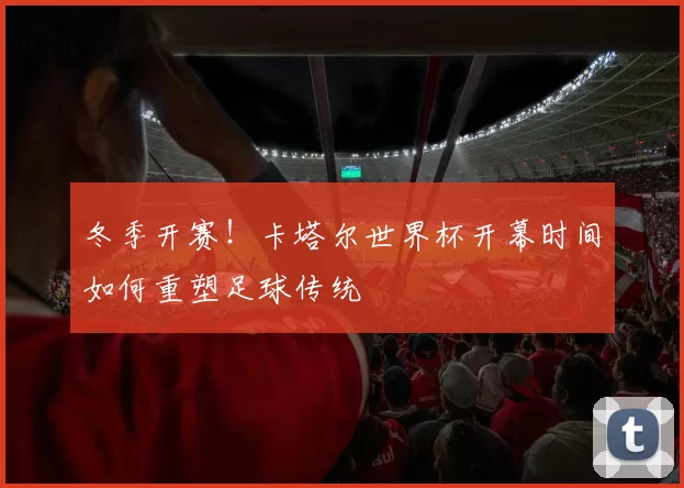 冬季开赛!卡塔尔世界杯开幕时间如何重塑足球传统